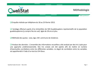 Méthodologie	
  



        q 	
  Enquête	
  réalisée	
  par	
  téléphone	
  du	
  18	
  au	
  23	
  Février	
  2013.	
  


        q 	
   Sondage	
   eﬀectué	
   auprès	
   d’un	
   échanVllon	
   de	
   503	
   Guadeloupéens	
   représentaVfs	
   de	
   la	
   populaVon	
  
        guadeloupéenne	
  (y	
  compris	
  îles	
  du	
  sud)	
  	
  âgée	
  de	
  18	
  ans	
  et	
  plus.	
  


        q 	
  Méthode	
  des	
  quotas	
  :	
  sexe,	
  âge,	
  CSP,	
  commune	
  de	
  résidence.	
  


        q 	
  Analyse	
  des	
  données	
  :	
  L’ensemble	
  des	
  informaVons	
  recueillies	
  a	
  été	
  analysé	
  par	
  des	
  tris	
  à	
  plat	
  pour	
  
        une	
   approche	
   unidimensionnelle.	
   Des	
   tris	
   croisés	
   ont	
   été	
   opérés	
   aﬁn	
   de	
   meare	
   en	
   lumière	
  
        d’éventuelles	
   corrélaVons	
   entre	
   les	
   diﬀérentes	
   variables.	
   Le	
   degré	
   de	
   corrélaVon	
   entre	
   les	
   variables	
  
        est	
  appréhendé	
  à	
  l’aide	
  d’un	
  test	
  du	
  CHI-­‐Deux.	
  




QualiStat	
  Etudes	
  &	
  Conseil	
  	
  -­‐	
  	
  Mars	
  2013	
                                                                                           Page	
  3	
  
 