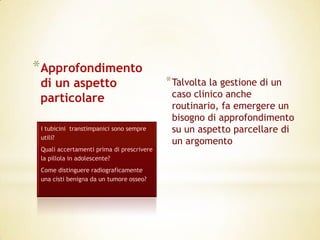 *Approfondimento
 di un aspetto                             * Talvolta la gestione di un
 particolare                                caso clinico anche
                                            routinario, fa emergere un
                                            bisogno di approfondimento
 i tubicini transtimpanici sono sempre      su un aspetto parcellare di
 utili?
                                            un argomento
 Quali accertamenti prima di prescrivere
 la pillola in adolescente?
 Come distinguere radiograficamente
 una cisti benigna da un tumore osseo?
 