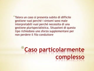 * Talora un caso si presenta subito di difficile
 gestione vuoi perché i sintomi sono male
 interpretabili vuoi perché necessita di una
 gestione plurispecialistica. Situazioni di questo
 tipo richiedono uno sforzo supplementare per
 non perdere il filo conduttore




      *Caso particolarmente
                                   complesso
 