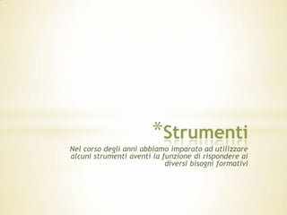 *Strumenti
Nel corso degli anni abbiamo imparato ad utilizzare
alcuni strumenti aventi la funzione di rispondere ai
                            diversi bisogni formativi
 