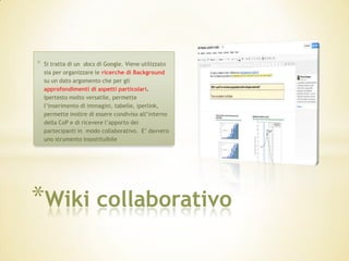 *   Si tratta di un docs di Google. Viene utilizzato
    sia per organizzare le ricerche di Background
    su un dato argomento che per gli
    approfondimenti di aspetti particolari.
    Ipertesto molto versatile, permette
    l’inserimento di immagini, tabelle, iperlink,
    permette inoltre di essere condiviso all’interno
    della CoP e di ricevere l’apporto dei
    partecipanti in modo collaborativo. E’ davvero
    uno strumento insostituibile




*Wiki collaborativo
 