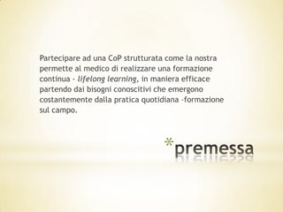 Partecipare ad una CoP strutturata come la nostra
permette al medico di realizzare una formazione
continua - lifelong learning, in maniera efficace
partendo dai bisogni conoscitivi che emergono
costantemente dalla pratica quotidiana –formazione
sul campo.




                                 *
 