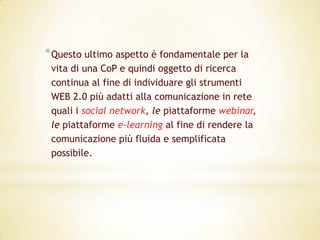 * Questo ultimo aspetto è fondamentale per la
 vita di una CoP e quindi oggetto di ricerca
 continua al fine di individuare gli strumenti
 WEB 2.0 più adatti alla comunicazione in rete
 quali i social network, le piattaforme webinar,
 le piattaforme e-learning al fine di rendere la
 comunicazione più fluida e semplificata
 possibile.
 