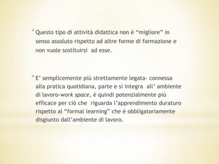 * Questo tipo di attività didattica non è “migliore” in
 senso assoluto rispetto ad altre forme di formazione e
 non vuole sostituirsi ad esse.



* E’ semplicemente più strettamente legata- connessa
 alla pratica quotidiana, parte e si integra all’ ambiente
 di lavoro-work space, è quindi potenzialmente più
 efficace per ciò che riguarda l’apprendimento duraturo
 rispetto al “formal learning” che è obbligatoriamente
 disgiunto dall’ambiente di lavoro.
 