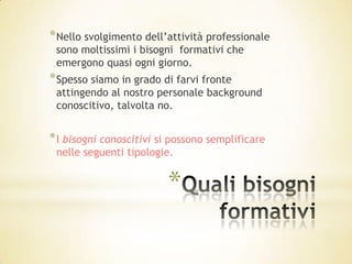 * Nello svolgimento dell’attività professionale
 sono moltissimi i bisogni formativi che
 emergono quasi ogni giorno.
* Spesso siamo in grado di farvi fronte
 attingendo al nostro personale background
 conoscitivo, talvolta no.


* I bisogni conoscitivi si possono semplificare
 nelle seguenti tipologie.


                         *
 