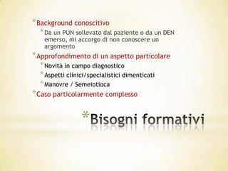 * Background conoscitivo
  * Da un PUN sollevato dal paziente o da un DEN
   emerso, mi accorgo di non conoscere un
   argomento
* Approfondimento di un aspetto particolare
  * Novità in campo diagnostico
  * Aspetti clinici/specialistici dimenticati
  * Manovre / Semeiotioca
* Caso particolarmente complesso


                 *
 