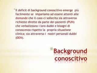 * Il deficit di background conoscitivo emerge  più
 facilmente se impariamo ad essere attenti alle
 domande che il caso ci sollecita sia attraverso
 richieste dirette da parte dei pazienti (PUN)
 che verbalizzano i loro dubbi e bisogni di
 conoscenza rispetto la propria situazione
 clinica; sia attraverso i nostri personali dubbi
 (DEN).



                           *Background
                               conoscitivo
 
