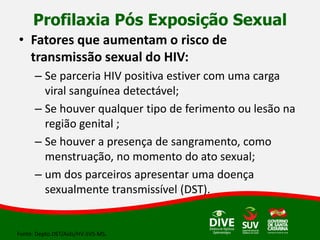 Profilaxia Pós Exposição Sexual
• Fatores que aumentam o risco de
transmissão sexual do HIV:
– Se parceria HIV positiva estiver com uma carga
viral sanguínea detectável;
– Se houver qualquer tipo de ferimento ou lesão na
região genital ;
– Se houver a presença de sangramento, como
menstruação, no momento do ato sexual;
– um dos parceiros apresentar uma doença
sexualmente transmissível (DST).
Fonte: Depto.DST/Aids/HV-SVS-MS.
 