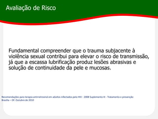 Avaliação de Risco
Fundamental compreender que o trauma subjacente à
violência sexual contribui para elevar o risco de transmissão,
já que a escassa lubrificação produz lesões abrasivas e
solução de continuidade da pele e mucosas.
Recomendações para terapia antirretroviral em adultos infectados pelo HIV - 2008 Suplemento III - Tratamento e prevenção
Brasília – DF. Outubro de 2010
 