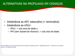 ALTERNATIVAS NA PROFILAXIA EM CRIANÇAS
• Intolerância ao AZT: estavudina (+ lamivudina)
• Intolerância ao LPV/r:
– FPV/r: > seis anos de idade e
– FPV (sem booster de ritonavir): < seis anos de idade.
Recomendações para terapia antirretroviral em adultos infectados pelo HIV - 2008 Suplemento III - Tratamento e prevenção
Brasília – DF. Outubro de 2010
 