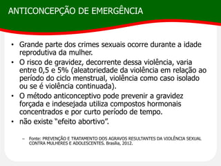ANTICONCEPÇÃO DE EMERGÊNCIA
• Grande parte dos crimes sexuais ocorre durante a idade
reprodutiva da mulher.
• O risco de gravidez, decorrente dessa violência, varia
entre 0,5 e 5% (aleatoriedade da violência em relação ao
período do ciclo menstrual, violência como caso isolado
ou se é violência continuada).
• O método anticonceptivo pode prevenir a gravidez
forçada e indesejada utiliza compostos hormonais
concentrados e por curto período de tempo.
• não existe “efeito abortivo”.
– Fonte: PREVENÇÃO E TRATAMENTO DOS AGRAVOS RESULTANTES DA VIOLÊNCIA SEXUAL
CONTRA MULHERES E ADOLESCENTES. Brasília, 2012.
 
