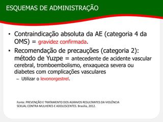 ESQUEMAS DE ADMINISTRAÇÃO
• Contraindicação absoluta da AE (categoria 4 da
OMS) = gravidez confirmada.
• Recomendação de precauções (categoria 2):
método de Yuzpe = antecedente de acidente vascular
cerebral, tromboembolismo, enxaqueca severa ou
diabetes com complicações vasculares
– Utilizar o levonorgestrel.
Fonte: PREVENÇÃO E TRATAMENTO DOS AGRAVOS RESULTANTES DA VIOLÊNCIA
SEXUAL CONTRA MULHERES E ADOLESCENTES. Brasília, 2012.
 