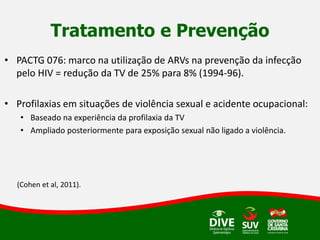 Tratamento e Prevenção
• PACTG 076: marco na utilização de ARVs na prevenção da infecção
pelo HIV = redução da TV de 25% para 8% (1994-96).
• Profilaxias em situações de violência sexual e acidente ocupacional:
• Baseado na experiência da profilaxia da TV
• Ampliado posteriormente para exposição sexual não ligado a violência.
(Cohen et al, 2011).
 