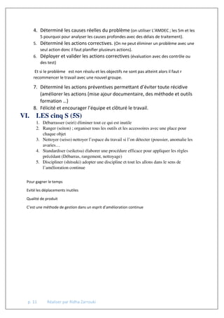 p. 11 Réaliser par Ridha Zarrouki
4. Déterminé les causes réelles du problème (on utiliser L’AMDEC ; les 5m et les
5 pourquoi pour analyser les causes profondes avec des délais de traitement).
5. Déterminé les actions correctives. (On ne peut éliminer un problème avec une
seul action donc il faut planifier plusieurs actions).
6. Déployer et valider les actions correctives (évaluation avec des contrôle ou
des test)
Et si le problème est non résolu et les objectifs ne sont pas atteint alors il faut r
recommencer le travail avec une nouvel groupe.
7. Déterminé les actions préventives permettant d’éviter toute récidive
(améliorer les actions {mise ajour documentaire, des méthode et outils
formation …}
8. Félicité et encourager l’équipe et clôturé le travail.
VI. LES cinq S (5S)
1. Débarrasser (seiri) éliminer tout ce qui est inutile
2. Ranger (seiton) ; organiser tous les outils et les accessoires avec une place pour
chaque objet
3. Nettoyer (seiso) nettoyer l’espace du travail si l’on détecter (poussier, anomalie les
avaries…
4. Standardiser (seiketsu) élaborer une procédure efficace pour appliquer les règles
précédant (Débarras, rangement, nettoyage)
5. Discipliner (shitsuki) adopter une discipline et tout les allons dans le sens de
l’amélioration continue
Pour gagner le temps
Evité les déplacements inutiles
Qualité de produit
C’est une méthode de gestion dans un esprit d’amélioration continue
 