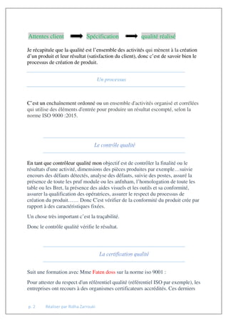 p. 2 Réaliser par Ridha Zarrouki
Attentes client Spécification qualité réalisé
Je récapitule que la qualité est l’ensemble des activités qui mènent à la création
d’un produit et leur résultat (satisfaction du client), donc c’est de savoir bien le
processus de création de produit.
Un processus
C’est un enchaînement ordonné ou un ensemble d'activités organisé et corrélées
qui utilise des éléments d'entrée pour produire un résultat escompté, selon la
norme ISO 9000 :2015.
En tant que contrôleur qualité mon objectif est de contrôler la finalité ou le
résultats d'une activité, dimensions des pièces produites par exemple…suivie
encours des défauts détectés, analyse des défauts, suivie des postes, assuré la
présence de toute les pruf module ou les anfnham, l’homologation de toute les
table ou les Bret, la présence des aides visuels et les outils et sa conformité,
assurer la qualification des opératrices, assurer le respect du processus de
création du produit…… Donc C'est vérifier de la conformité du produit crée par
rapport à des caractéristiques fixées.
Un chose très important c’est la traçabilité.
Donc le contrôle qualité vérifie le résultat.
Suit une formation avec Mme Faten doss sur la norme iso 9001 :
Pour attester du respect d'un référentiel qualité (référentiel ISO par exemple), les
entreprises ont recours à des organismes certificateurs accrédités. Ces derniers
 