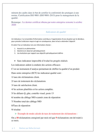 p. 3 Réaliser par Ridha Zarrouki
mènent des audits dans le but de certifier la conformité des pratiques à une
norme. Certification ISO 9001 (ISO 9001-2015) pour le management de la
qualité.
Remarque : Le dernier certificat obtenu par notre entreprise remonte à octobre
2020
Indicateurs de qualité
Un indicateur c’un ensemble d’information contribue a l’appréciation d’une situation par le décideur,
pour prendre la décision requis et agir en conséquence, dans le but a atteindre l’objectif.
Et selon l’iso un indicateur est une information choisie :
1. Associé à un phénomène
2. Destiné à en observer périodiquement
3. Les évolutions par rapport aux objectifs périodiquement définis
• Sans indicateur impossible d’évalué les progrès réalisés
Les indicateurs aident à conduire des actions efficaces
C’est un instrument d’analyse permettant de chiffrer la qualité d’un produit
Dans notre entreprise (ECT) les indicateur qualité sont :
1/ taux des réclamations client.
2/ taux de traitement des réclamations
3/ taux de satisfaction client.
4/ les actions planifiées et les action complète.
5/ les défauts Q. gâte, contrôle visuel, poste 13
6/ nombre du câblage NIO scannés zone de réparation
7/ Nombre total des câblage NIO
8/Taux de réparation
9/ résultat
 Exemple de mode calcule de taux de traitement des réclamations :
On a 10 réclamations enregistré par mois tel que 9 réclamations ont été traité à
ce mois.
 