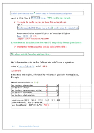 p. 4 Réaliser par Ridha Zarrouki
/
Alors la cible égale à 9/10 =0.1 c-à-d. 90 % c’est le plus parlant.
 Exemple de mode calcule de taux des réclamations.
Egal à
/
Supposant que le client a détecté 10 pièces N.C et ont livré 100 pièces.
10 %
Le Ppm = taux de réclamations *1000000
Le nombre total de réclamation doit être lié à une période donnée (jr/moi/année)
 Exemple de mode calcule de taux de satisfaction client :
Nbr client satisfait / nombre total des clients
On 3 clients comme nbr total et 2 clients sont satisfaits de nos produits.
Alors le c-à-d 66 %
Autrement
Il faut faire une enquête, cette enquête contient des questions pour répondre,
Exemple
On utilise une échelle de 1 à 5
nbr de client très satisfait 5 30
nbr de client satisfait 4 43
nbr de client moyennement satisfait 3 22
nbr de client insatisfaits 2 5
nbr de client très instisfaits 1 0
score obtenu =(30*5) + (43*4) + (22*3) + (5*2) + (0*1) = 398
score maximum = (30+43+22+5) = 500
taux de satifaction = 398/500 = 0,796 = 79,6 %
 