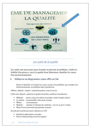 p. 6 Réaliser par Ridha Zarrouki
Les outils sont nécessaires pour résoudre ou prévenir un problème, vérifier la
fiabilité d'un process, suivre la qualité d'une fabrication, identifier les causes
d'un dysfonctionnement
I. Ishikawa ou diagramme cause effet ou 5m
Permet d’identifier et d’analysé les causes racines d’un problème, par exemple d’un
disfonctionnement, un problème dans la production.
(Milieu, méthode ; matière ; matériel(machine), main d’œuvre)
Ciblé notre objectif ; améliorer la qualité du produit, améliorer la production.
• Méthode : process (façon de réaliser le produit, mode d’emploi utilisé)
• La matière : consommables utiles pour le projet
• Milieu : environnement
• Matériel : machine (l’entretien des matériels., voir est ce qu’il s’arrête)
• Main d’œuvre personnel qui participe au projet.
Inventé par le professeur kaoru ishikawa en 1943
 Identifié le phénomène à résoudre
 Faire le brainstorming (travail en équipe°
 