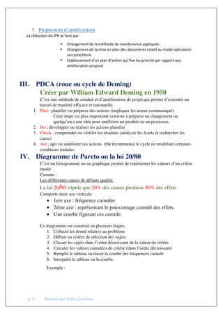 p. 9 Réaliser par Ridha Zarrouki
Proposition d’amélioration
La réduction du IPR se faire par
 Changement de la méthode de maintenance appliquée
 Changement de la mise en plan des documents relatif au mode opératoire
aux procédure
 Etablissement d’un plan d’action qui fixe les priorité par rapport aux
amélioration proposé
III. PDCA (roue ou cycle de Deming)
Créer par William Edward Deming en 1950
C’est une méthode de conduit et d’amélioration de projet qui permet d’exécuter un
travail de maniéré efficace et rationnelle.
1. Plan : planifier ou préparer des actions (impliquer les acteur communiqué)
Cette étape est plus importante consiste à préparer un changement ou
quelqu’un a une idée pour améliorer un produit ou un processus.
2. Do ; développer ou réaliser les actions planifier
3. Check : comprendre ou vérifier les résultats (analyser les écarts et rechercher les
cause)
4. Act ; agir ou améliorer ces actions. (On recommence le cycle en modifiant certaines
conditions initiales
IV. Diagramme de Pareto ou la loi 20/80
C’est un histogramme ou un graphique permet de représenter les valeurs d’un critère
étudié.
Comme :
Les différentes causes de défauts qualité.
La loi 20/80 stipule que 20% des causes produise 80% des effets.
Comporte deux axe verticale
• 1ere axe : fréquence cumulée
• 2éme axe : représentant le pourcentage cumulé des effets.
• Une courbe figurant ces cumule.
Ce diagramme est construit en plusieurs étapes.
1. Collecté les donné relative au problème
2. Définir un critère de sélection des sujets
3. Classer les sujets dans l’ordre décroissant de la valeur de critère
4. Calculer les valeurs cumulées de critère (dans l’ordre décroissant)
5. Remplir le tableau ou tracer la courbe des fréquences cumulé
6. Interprété le tableau ou la courbe.
Exemple :
 
