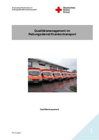 Kreisverband Karlsruhe e.V.
Rettungsdienst/Krankentransport




                        Qualitätsmanagement im
                    Rettungsdienst/Krankentransport




                                  Qualitätsmanagement




TST 11.2012
                                                        1
 