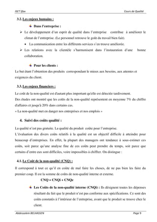ISET Sfax Cours de Qualité
Abdessalem BELHASSEN Page 9
3.2. Les enjeux humains :
Dans l’entreprise :
➢ Le développement d’un esprit de qualité dans l’entreprise contribue à améliorer le
climat de l’entreprise. (Le personnel retrouve le goût du travail bien fait).
• La communication entre les différents services s’en trouve améliorée.
➢ Les relations avec la clientèle s’harmonisent dans l’instauration d’une bonne
collaboration.
Pour les clients :
Le but étant l’obtention des produits correspondant le mieux aux besoins, aux attentes et
exigences du client.
3.3. Les enjeux financiers :
Le coût de la non-qualité est d'autant plus important qu'elle est détectée tardivement.
Des études ont montré que les coûts de la non-qualité représentent en moyenne 7% du chiffre
d'affaires et jusqu'à 20% dans certains cas.
« La non-qualité met en danger nos entreprises et nos emplois »
4. Suivi des coûts qualité :
La qualité n’est pas gratuite. La qualité du produit coûte pour l’entreprise.
L’évaluation des divers coûts relatifs à la qualité est un objectif difficile à atteindre pour
beaucoup d’entreprises. En effet, la plupart des managers ont tendance à sous-estimer ces
coûts, soit parce qu’une analyse fine de ces coûts peut prendre du temps, soit parce que
certains d’entre eux sont difficiles, voire impossibles à chiffrer. On distingue :
4.1. Le Coût de la non-qualité (CNQ) :
Il correspond à tout ce qu’il en coûte de mal faire les choses, de ne pas bien les faire du
premier coup. Il est la somme de coûts de non-qualité interne et externe.
CNQ = CNQi + CNQe
Les Coûts de la non-qualité interne (CNQi) : Ils désignent toutes les dépenses
résultant du fait que le produit n’est pas conforme aux spécifications. Ce sont des
coûts constatés à l’intérieur de l’entreprise, avant que le produit se trouve chez le
client.
 