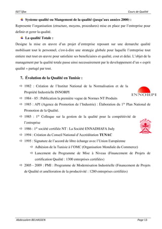 ISET Sfax Cours de Qualité
Abdessalem BELHASSEN Page 13
Systeme qualité ou Mangement de la qualité (jusqu’aux années 2000) :
Represente l’organisation (etructure, moyens, procedures) mise en place par l’entreprise pour
definir et gerer la qualité.
La qualité Totale :
Designe la mise en œuvre d’un projet d’entreprise reposant sur une demarche qualité
mobilisant tout le personnel, c'est-à-dire une strategie globale pour laquelle l’entreprise tout
entiere met tout en œuvre pour satisfaire ses beneficiaires et qualité, cout et delai. L’objet de la
management par la qualité totale passe ainsi necessairement par le developpement d’un « esprit
qualité » partagé par tout.
7. Évolution de la Qualité en Tunisie :
 1982 : Création de l’Institut National de la Normalisation et de la
Propriété Industrielle INNORPI
 1984 - 85 : Publication la première vague de Normes NT Produits
 1985 : API (Agence de Promotion de l’Industrie) : Élaboration du 1èr
Plan National de
Promotion de la Qualité.
 1985 : 1èr
Colloque sur la gestion de la qualité pour la compétitivité de
l’entreprise
 1986 : 1èr
société certifiée NT : La Société ENNADHAFA Judy
 1994 : Création du Conseil National d’Accréditation TUNAC
 1995 : Signature de l’accord de libre échange avec l’Union Européenne
 Adhésion de la Tunisie à l’OMC (Organisation Mondiale du Commerce)
 Lancement du Programme de Mise à Niveau (Financement de Projets de
certification Qualité : 1300 entreprises certifiées)
 2005 - 2009 : PMI : Programme de Modernisation Industrielle (Financement de Projets
de Qualité et amélioration de la productivité : 1280 entreprises certifiées)
 