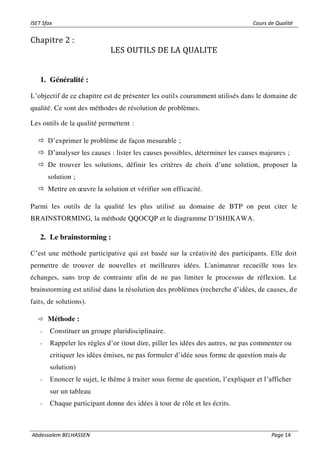 ISET Sfax Cours de Qualité
Abdessalem BELHASSEN Page 14
Chapitre 2 :
LES OUTILS DE LA QUALITE
1. Généralité :
L’objectif de ce chapitre est de présenter les outils couramment utilisés dans le domaine de
qualité. Ce sont des méthodes de résolution de problèmes.
Les outils de la qualité permettent :
 D’exprimer le problème de façon mesurable ;
 D’analyser les causes : lister les causes possibles, déterminer les causes majeures ;
 De trouver les solutions, définir les critères de choix d’une solution, proposer la
solution ;
 Mettre en œuvre la solution et vérifier son efficacité.
Parmi les outils de la qualité les plus utilisé au domaine de BTP on peut citer le
BRAINSTORMING, la méthode QQOCQP et le diagramme D’ISHIKAWA.
2. Le brainstorming :
C’est une méthode participative qui est basée sur la créativité des participants. Elle doit
permettre de trouver de nouvelles et meilleures idées. L'animateur recueille tous les
échanges, sans trop de contrainte afin de ne pas limiter le processus de réflexion. Le
brainstorming est utilisé dans la résolution des problèmes (recherche d’idées, de causes, de
faits, de solutions).
 Méthode :
- Constituer un groupe pluridisciplinaire.
- Rappeler les règles d’or (tout dire, piller les idées des autres, ne pas commenter ou
critiquer les idées émises, ne pas formuler d’idée sous forme de question mais de
solution)
- Enoncer le sujet, le thème à traiter sous forme de question, l’expliquer et l’afficher
sur un tableau
- Chaque participant donne des idées à tour de rôle et les écrits.
 