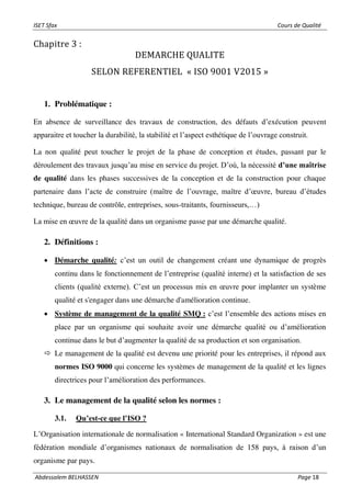 ISET Sfax Cours de Qualité
Abdessalem BELHASSEN Page 18
Chapitre 3 :
DEMARCHE QUALITE
SELON REFERENTIEL « ISO 9001 V2015 »
1. Problématique :
En absence de surveillance des travaux de construction, des défauts d’exécution peuvent
apparaitre et toucher la durabilité, la stabilité et l’aspect esthétique de l’ouvrage construit.
La non qualité peut toucher le projet de la phase de conception et études, passant par le
déroulement des travaux jusqu’au mise en service du projet. D’où, la nécessité d’une maîtrise
de qualité dans les phases successives de la conception et de la construction pour chaque
partenaire dans l’acte de construire (maître de l’ouvrage, maître d’œuvre, bureau d’études
technique, bureau de contrôle, entreprises, sous-traitants, fournisseurs,…)
La mise en œuvre de la qualité dans un organisme passe par une démarche qualité.
2. Définitions :
• Démarche qualité: c’est un outil de changement créant une dynamique de progrès
continu dans le fonctionnement de l’entreprise (qualité interne) et la satisfaction de ses
clients (qualité externe). C’est un processus mis en œuvre pour implanter un système
qualité et s'engager dans une démarche d'amélioration continue.
• Système de management de la qualité SMQ : c’est l’ensemble des actions mises en
place par un organisme qui souhaite avoir une démarche qualité ou d’amélioration
continue dans le but d’augmenter la qualité de sa production et son organisation.
 Le management de la qualité est devenu une priorité pour les entreprises, il répond aux
normes ISO 9000 qui concerne les systèmes de management de la qualité et les lignes
directrices pour l’amélioration des performances.
3. Le management de la qualité selon les normes :
3.1. Qu’est-ce que l’ISO ?
L’Organisation internationale de normalisation « International Standard Organization » est une
fédération mondiale d’organismes nationaux de normalisation de 158 pays, à raison d’un
organisme par pays.
 