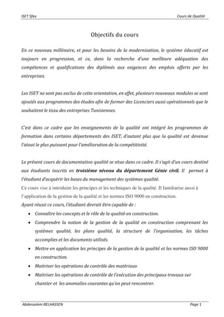 ISET Sfax Cours de Qualité
Abdessalem BELHASSEN Page 1
Objectifs du cours
En ce nouveau millénaire, et pour les besoins de la modernisation, le système éducatif est
toujours en progression, et ce, dans la recherche d’une meilleure adéquation des
compétences et qualifications des diplômés aux exigences des emplois offerts par les
entreprises.
Les ISET ne sont pas exclus de cette orientation, en effet, plusieurs nouveaux modules se sont
ajoutés aux programmes des études afin de former des Licenciers aussi opérationnels que le
souhaitent le tissu des entreprises Tunisiennes.
C’est dans ce cadre que les enseignements de la qualité ont intégré les programmes de
formation dans certains départements des ISET, d’autant plus que la qualité est devenue
l’atout le plus puissant pour l’amélioration de la compétitivité.
Le présent cours de documentation qualité se situe dans ce cadre. Il s’agit d’un cours destiné
aux étudiants inscrits en troisième niveau du département Génie civil. Il permet à
l’étudiant d’acquérir les bases du management des systèmes qualité.
Ce cours vise à introduire les principes et les techniques de la qualité. Il familiarise aussi à
l’application de la gestion de la qualité et les normes ISO 9000 en construction.
Ayant réussi ce cours, l’étudiant devrait être capable de :
• Connaître les concepts et le rôle de la qualité en construction.
• Comprendre la notion de la gestion de la qualité en construction comprenant les
systèmes qualité, les plans qualité, la structure de l’organisation, les tâches
accomplies et les documents utilisés.
• Mettre en application les principes de la gestion de la qualité et les normes ISO 9000
en construction.
• Maitriser les opérations de contrôle des matériaux
• Maitriser les opérations de contrôle de l’exécution des principaux travaux sur
chantier et les anomalies courantes qu’on peut rencontrer.
 