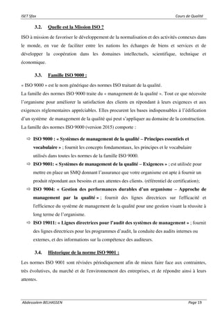 ISET Sfax Cours de Qualité
Abdessalem BELHASSEN Page 19
3.2. Quelle est la Mission ISO ?
ISO à mission de favoriser le développement de la normalisation et des activités connexes dans
le monde, en vue de faciliter entre les nations les échanges de biens et services et de
développer la coopération dans les domaines intellectuels, scientifique, technique et
économique.
3.3. Famille ISO 9000 :
« ISO 9000 » est le nom générique des normes ISO traitant de la qualité.
La famille des normes ISO 9000 traite du « management de la qualité ». Tout ce que nécessite
l’organisme pour améliorer la satisfaction des clients en répondant à leurs exigences et aux
exigences réglementaires appréciables. Elles procurent les bases indispensables à l’édification
d’un système de management de la qualité qui peut s’appliquer au domaine de la construction.
La famille des normes ISO 9000 (version 2015) comporte :
 ISO 9000 : « Systèmes de management de la qualité – Principes essentiels et
vocabulaire » ; fournit les concepts fondamentaux, les principes et le vocabulaire
utilisés dans toutes les normes de la famille ISO 9000.
 ISO 9001: « Systèmes de management de la qualité – Exigences » ; est utilisée pour
mettre en place un SMQ donnant l’assurance que votre organisme est apte à fournir un
produit répondant aux besoins et aux attentes des clients. (référentiel de certification);
 ISO 9004: « Gestion des performances durables d’un organisme – Approche de
management par la qualité » ; fournit des lignes directrices sur l'efficacité et
l'efficience du système de management de la qualité pour une gestion visant la réussite à
long terme de l’organisme.
 ISO 19011: « Lignes directrices pour l’audit des systèmes de management » ; fournit
des lignes directrices pour les programmes d’audit, la conduite des audits internes ou
externes, et des informations sur la compétence des auditeurs.
3.4. Historique de la norme ISO 9001 :
Les normes ISO 9001 sont révisées périodiquement afin de mieux faire face aux contraintes,
très évolutives, du marché et de l'environnement des entreprises, et de répondre ainsi à leurs
attentes.
 