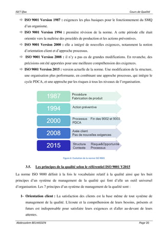 ISET Sfax Cours de Qualité
Abdessalem BELHASSEN Page 20
 ISO 9001 Version 1987 : exigences les plus basiques pour le fonctionnement du SMQ
d’un organisme.
 ISO 9001 Version 1994 : première révision de la norme. A cette période elle était
orientée vers la maîtrise des procédés de production et les actions préventives.
 ISO 9001 Version 2000 : elle a intégré de nouvelles exigences, notamment la notion
d’orientation client et d’approche processus.
 ISO 9001 Version 2008 : il n’y a pas eu de grandes modifications. En revanche, des
précisions ont été apportées pour une meilleure compréhension des exigences.
 ISO 9001 Version 2015 : version actuelle de la norme. Une modification de la structure,
une organisation plus performante, en combinant une approche processus, qui intègre le
cycle PDCA, et une approche par les risques à tous les niveaux de l’organisation.
Figure 6: Evolution de la norme ISO 9001
3.5. Les principes de la qualité selon le référentiel ISO 9001 V2015
La norme ISO 9000 définit à la fois le vocabulaire relatif à la qualité ainsi que les huit
principes d’un système de management de la qualité qui font d’elle un outil universel
d’organisation. Les 7 principes d’un système de management de la qualité sont :
1- Orientation client : La satisfaction des clients est la base même de tout système de
management de la qualité. L'écoute et la compréhension de leurs besoins, présents et
futurs est indispensable pour satisfaire leurs exigences et d'aller au-devant de leurs
attentes.
 