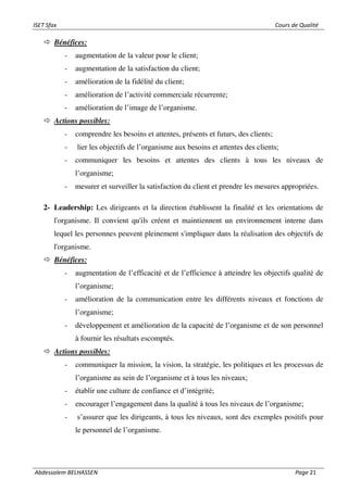 ISET Sfax Cours de Qualité
Abdessalem BELHASSEN Page 21
 Bénéfices:
- augmentation de la valeur pour le client;
- augmentation de la satisfaction du client;
- amélioration de la fidélité du client;
- amélioration de l’activité commerciale récurrente;
- amélioration de l’image de l’organisme.
 Actions possibles:
- comprendre les besoins et attentes, présents et futurs, des clients;
- lier les objectifs de l’organisme aux besoins et attentes des clients;
- communiquer les besoins et attentes des clients à tous les niveaux de
l’organisme;
- mesurer et surveiller la satisfaction du client et prendre les mesures appropriées.
2- Leadership: Les dirigeants et la direction établissent la finalité et les orientations de
l'organisme. Il convient qu'ils créent et maintiennent un environnement interne dans
lequel les personnes peuvent pleinement s'impliquer dans la réalisation des objectifs de
l'organisme.
 Bénéfices:
- augmentation de l’efficacité et de l’efficience à atteindre les objectifs qualité de
l’organisme;
- amélioration de la communication entre les différents niveaux et fonctions de
l’organisme;
- développement et amélioration de la capacité de l’organisme et de son personnel
à fournir les résultats escomptés.
 Actions possibles:
- communiquer la mission, la vision, la stratégie, les politiques et les processus de
l’organisme au sein de l’organisme et à tous les niveaux;
- établir une culture de confiance et d’intégrité;
- encourager l’engagement dans la qualité à tous les niveaux de l’organisme;
- s’assurer que les dirigeants, à tous les niveaux, sont des exemples positifs pour
le personnel de l’organisme.
 