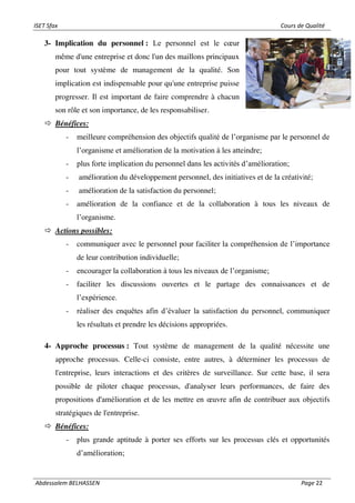 ISET Sfax Cours de Qualité
Abdessalem BELHASSEN Page 22
3- Implication du personnel : Le personnel est le cœur
même d'une entreprise et donc l'un des maillons principaux
pour tout système de management de la qualité. Son
implication est indispensable pour qu'une entreprise puisse
progresser. Il est important de faire comprendre à chacun
son rôle et son importance, de les responsabiliser.
 Bénéfices:
- meilleure compréhension des objectifs qualité de l’organisme par le personnel de
l’organisme et amélioration de la motivation à les atteindre;
- plus forte implication du personnel dans les activités d’amélioration;
- amélioration du développement personnel, des initiatives et de la créativité;
- amélioration de la satisfaction du personnel;
- amélioration de la confiance et de la collaboration à tous les niveaux de
l’organisme.
 Actions possibles:
- communiquer avec le personnel pour faciliter la compréhension de l’importance
de leur contribution individuelle;
- encourager la collaboration à tous les niveaux de l’organisme;
- faciliter les discussions ouvertes et le partage des connaissances et de
l’expérience.
- réaliser des enquêtes afin d’évaluer la satisfaction du personnel, communiquer
les résultats et prendre les décisions appropriées.
4- Approche processus : Tout système de management de la qualité nécessite une
approche processus. Celle-ci consiste, entre autres, à déterminer les processus de
l'entreprise, leurs interactions et des critères de surveillance. Sur cette base, il sera
possible de piloter chaque processus, d'analyser leurs performances, de faire des
propositions d'amélioration et de les mettre en œuvre afin de contribuer aux objectifs
stratégiques de l'entreprise.
 Bénéfices:
- plus grande aptitude à porter ses efforts sur les processus clés et opportunités
d’amélioration;
 