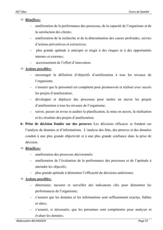 ISET Sfax Cours de Qualité
Abdessalem BELHASSEN Page 27
 Bénéfices:
- amélioration de la performance des processus, de la capacité de l’organisme et de
la satisfaction des clients;
- amélioration de la recherche et de la détermination des causes profondes, suivies
d’actions préventives et correctives;
- plus grande aptitude à anticiper et réagir à des risques et à des opportunités
internes et externes;
- accroissement de l’effort d’innovation.
 Actions possibles:
- encourager la définition d’objectifs d’amélioration à tous les niveaux de
l’organisme;
- s’assurer que le personnel est compétent pour promouvoir et réaliser avec succès
les projets d’amélioration;
- développer et déployer des processus pour mettre en œuvre les projets
d’amélioration à tous les niveaux de l’organisme;
- suivre, passer en revue et auditer la planification, la mise en œuvre, la réalisation
et les résultats des projets d’amélioration.
6- Prise de décision fondée sur des preuves: Les décisions efficaces se fondent sur
l’analyse de données et d’informations. L’analyse des faits, des preuves et des données
conduit à une plus grande objectivité et à une plus grande confiance dans la prise de
décision.
 Bénéfices:
- amélioration des processus décisionnels;
- amélioration de l’évaluation de la performance des processus et de l’aptitude à
atteindre les objectifs;
- plus grande aptitude à démontrer l’efficacité de décisions antérieures
 Actions possibles:
- déterminer, mesurer et surveiller des indicateurs clés pour démontrer les
performances de l’organisme;
- s’assurer que les données et les informations sont suffisamment exactes, fiables
et sûres;
- s’assurer, si nécessaire, que les personnes sont compétentes pour analyser et
évaluer les données.
 