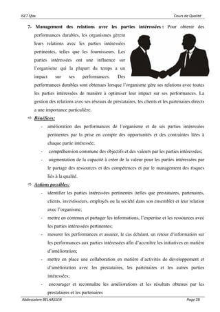 ISET Sfax Cours de Qualité
Abdessalem BELHASSEN Page 28
7- Management des relations avec les parties intéressées : Pour obtenir des
performances durables, les organismes gèrent
leurs relations avec les parties intéressées
pertinentes, telles que les fournisseurs. Les
parties intéressées ont une influence sur
l’organisme qui la plupart du temps a un
impact sur ses performances. Des
performances durables sont obtenues lorsque l’organisme gère ses relations avec toutes
les parties intéressées de manière à optimiser leur impact sur ses performances. La
gestion des relations avec ses réseaux de prestataires, les clients et les partenaires directs
a une importance particulière.
 Bénéfices:
- amélioration des performances de l’organisme et de ses parties intéressées
pertinentes par la prise en compte des opportunités et des contraintes liées à
chaque partie intéressée;
- compréhension commune des objectifs et des valeurs par les parties intéressées;
- augmentation de la capacité à créer de la valeur pour les parties intéressées par
le partage des ressources et des compétences et par le management des risques
liés à la qualité.
 Actions possibles:
- identifier les parties intéressées pertinentes (telles que prestataires, partenaires,
clients, investisseurs, employés ou la société dans son ensemble) et leur relation
avec l’organisme;
- mettre en commun et partager les informations, l’expertise et les ressources avec
les parties intéressées pertinentes;
- mesurer les performances et assurer, le cas échéant, un retour d’information sur
les performances aux parties intéressées afin d’accroître les initiatives en matière
d’amélioration;
- mettre en place une collaboration en matière d’activités de développement et
d’amélioration avec les prestataires, les partenaires et les autres parties
intéressées;
- encourager et reconnaître les améliorations et les résultats obtenus par les
prestataires et les partenaires
 