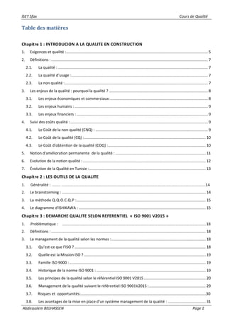 ISET Sfax Cours de Qualité
Abdessalem BELHASSEN Page 2
Table des matières
Chapitre 1 : INTRODUCION A LA QUALITE EN CONSTRUCTION
1. Exigences et qualité :....................................................................................................................................... 5
2. Définitions : ..................................................................................................................................................... 7
2.1. La qualité :............................................................................................................................................... 7
2.2. La qualité d’usage :.................................................................................................................................. 7
2.3. La non qualité :........................................................................................................................................ 7
3. Les enjeux de la qualité : pourquoi la qualité ? .............................................................................................. 8
3.1. Les enjeux économiques et commerciaux:............................................................................................. 8
3.2. Les enjeux humains :............................................................................................................................... 9
3.3. Les enjeux financiers : ............................................................................................................................. 9
4. Suivi des coûts qualité :................................................................................................................................... 9
4.1. Le Coût de la non-qualité (CNQ) : ........................................................................................................... 9
4.2. Le Coût de la qualité (CQ) :.................................................................................................................... 10
4.3. Le Coût d’obtention de la qualité (COQ) :............................................................................................. 10
5. Notion d'amélioration permanente de la qualité : ...................................................................................... 11
6. Evolution de la notion qualité :..................................................................................................................... 12
7. Évolution de la Qualité en Tunisie :............................................................................................................... 13
Chapitre 2 : LES OUTILS DE LA QUALITE
1. Généralité : ……… …………………………………………………………………………………………………………………………………..14
2. Le brainstorming : ......................................................................................................................................... 14
3. La méthode Q.Q.O.C.Q.P :........................................................................................................................... 15
4. Le diagramme d’ISHIKAWA : ......................................................................................................................... 15
Chapitre 3 : DEMARCHE QUALITE SELON REFERENTIEL « ISO 9001 V2015 »
1. Problématique : …………………………………………………………………………………………………………………………………..18
2. Définitions : ................................................................................................................................................... 18
3. Le management de la qualité selon les normes :.......................................................................................... 18
3.1. Qu’est-ce que l’ISO ? ............................................................................................................................. 18
3.2. Quelle est la Mission ISO ? .................................................................................................................... 19
3.3. Famille ISO 9000 :.................................................................................................................................. 19
3.4. Historique de la norme ISO 9001 : ........................................................................................................ 19
3.5. Les principes de la qualité selon le référentiel ISO 9001 V2015........................................................... 20
3.6. Management de la qualité suivant le référentiel ISO 9001V2015 :...................................................... 29
3.7. Risques et opportunités:………………………………………………………………………………………………………………….30
3.8. Les avantages de la mise en place d’un système management de la qualité : .................................... 31
 