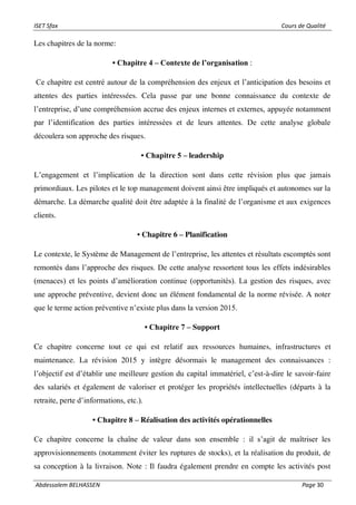 ISET Sfax Cours de Qualité
Abdessalem BELHASSEN Page 30
Les chapitres de la norme:
• Chapitre 4 – Contexte de l’organisation :
Ce chapitre est centré autour de la compréhension des enjeux et l’anticipation des besoins et
attentes des parties intéressées. Cela passe par une bonne connaissance du contexte de
l’entreprise, d’une compréhension accrue des enjeux internes et externes, appuyée notamment
par l’identification des parties intéressées et de leurs attentes. De cette analyse globale
découlera son approche des risques.
• Chapitre 5 – leadership
L’engagement et l’implication de la direction sont dans cette révision plus que jamais
primordiaux. Les pilotes et le top management doivent ainsi être impliqués et autonomes sur la
démarche. La démarche qualité doit être adaptée à la finalité de l’organisme et aux exigences
clients.
• Chapitre 6 – Planification
Le contexte, le Système de Management de l’entreprise, les attentes et résultats escomptés sont
remontés dans l’approche des risques. De cette analyse ressortent tous les effets indésirables
(menaces) et les points d’amélioration continue (opportunités). La gestion des risques, avec
une approche préventive, devient donc un élément fondamental de la norme révisée. A noter
que le terme action préventive n’existe plus dans la version 2015.
• Chapitre 7 – Support
Ce chapitre concerne tout ce qui est relatif aux ressources humaines, infrastructures et
maintenance. La révision 2015 y intègre désormais le management des connaissances :
l’objectif est d’établir une meilleure gestion du capital immatériel, c’est-à-dire le savoir-faire
des salariés et également de valoriser et protéger les propriétés intellectuelles (départs à la
retraite, perte d’informations, etc.).
• Chapitre 8 – Réalisation des activités opérationnelles
Ce chapitre concerne la chaîne de valeur dans son ensemble : il s’agit de maîtriser les
approvisionnements (notamment éviter les ruptures de stocks), et la réalisation du produit, de
sa conception à la livraison. Note : Il faudra également prendre en compte les activités post
 