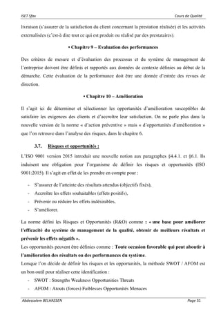 ISET Sfax Cours de Qualité
Abdessalem BELHASSEN Page 31
livraison (s’assurer de la satisfaction du client concernant la prestation réalisée) et les activités
externalisées (c’est-à dire tout ce qui est produit ou réalisé par des prestataires).
• Chapitre 9 – Evaluation des performances
Des critères de mesure et d’évaluation des processus et du système de management de
l’entreprise doivent être définis et rapportés aux données de contexte définies au début de la
démarche. Cette évaluation de la performance doit être une donnée d’entrée des revues de
direction.
• Chapitre 10 – Amélioration
Il s’agit ici de déterminer et sélectionner les opportunités d’amélioration susceptibles de
satisfaire les exigences des clients et d’accroître leur satisfaction. On ne parle plus dans la
nouvelle version de la norme « d’action préventive » mais « d’opportunités d’amélioration »
que l’on retrouve dans l’analyse des risques, dans le chapitre 6.
3.7. Risques et opportunités :
L’ISO 9001 version 2015 introduit une nouvelle notion aux paragraphes §4.4.1. et §6.1. Ils
induisent une obligation pour l’organisme de définir les risques et opportunités (ISO
9001:2015). Il s’agit en effet de les prendre en compte pour :
- S’assurer de l’atteinte des résultats attendus (objectifs fixés),
- Accroître les effets souhaitables (effets positifs),
- Prévenir ou réduire les effets indésirables,
- S’améliorer.
La norme défini les Risques et Opportunités (R&O) comme : « une base pour améliorer
l’efficacité du système de management de la qualité, obtenir de meilleurs résultats et
prévenir les effets négatifs ».
Les opportunités peuvent être définies comme : Toute occasion favorable qui peut aboutir à
l’amélioration des résultats ou des performances du système.
Lorsque l’on décide de définir les risques et les opportunités, la méthode SWOT / AFOM est
un bon outil pour réaliser cette identification :
- SWOT : Strengths Weakness Opportunities Threats
- AFOM : Atouts (forces) Faiblesses Opportunités Menaces
 