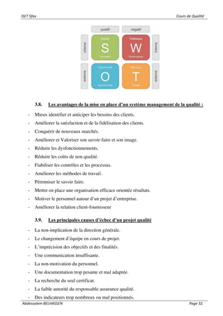 ISET Sfax Cours de Qualité
Abdessalem BELHASSEN Page 32
3.8. Les avantages de la mise en place d’un système management de la qualité :
- Mieux identifier et anticiper les besoins des clients.
- Améliorer la satisfaction et de la fidélisation des clients.
- Conquérir de nouveaux marchés.
- Améliorer et Valoriser son savoir-faire et son image.
- Réduire les dysfonctionnements.
- Réduire les coûts de non qualité.
- Fiabiliser les contrôles et les processus.
- Améliorer les méthodes de travail.
- Pérenniser le savoir faire.
- Mettre en place une organisation efficace orientée résultats.
- Motiver le personnel autour d’un projet d’entreprise.
- Améliorer la relation client-fournisseur
3.9. Les principales causes d’échec d’un projet qualité
- La non-implication de la direction générale.
- Le changement d’équipe en cours de projet.
- L’imprécision des objectifs et des finalités.
- Une communication insuffisante.
- La non-motivation du personnel.
- Une documentation trop pesante et mal adaptée.
- La recherche du seul certificat.
- La faible autorité du responsable assurance qualité.
- Des indicateurs trop nombreux ou mal positionnés.
 