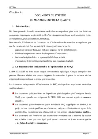 ISET Sfax Cours de Qualité
Abdessalem BELHASSEN Page 33
Chapitre 4 :
DOCUMENTS DU SYSTEME
DE MANAGEMENT DE LA QUALITE
1. Introduction :
De façon générale, la seule transmission orale dans un organisme peut avoir des limites et
générer des risques pour sa pérennité si elle n’est pas accompagnée par une transmission écrite,
documentée ou, plus généralement, formalisée.
Bien entendu, l’élaboration de documents ou d’informations documentées ne représente pas
une fin en soi mais doit être une activité à valeur ajoutée dans le but de :
- capitaliser un savoir-faire, des pratiques acquises par les collaborateurs ;
- fiabiliser les opérations en cas de changement d’intervenant ;
- favoriser la répétabilité et la reproductibilité d’une activité ;
- s’assurer que le travail réalisé est conforme aux exigences du client.
2. La documentation indispensable à l’optimisation du SMQ:
L’ISO 9001:2015 ne liste aucun support documentaire spécifique. Chaque entreprise doit
pouvoir librement choisir ses propres supports documentaires à partir du moment où les
exigences fondamentales de la norme sont respectées.
Les documents indispensables à l’optimisation du SMQ ainsi que leurs appellations habituelles
sont les suivants :
Les documents qui formalisent les dispositions générales prises par l’entreprise dans le
SMQ pour répondre aux exigences de l’ISO 9001 sont souvent appelés « manuels
qualité ».
Les documents qui définissent de quelle manière le SMQ s’applique à un produit, à un
projet ou à un contrat spécifique, en réponse aux exigences clients et/ou en regard de la
complexité de réalisation d’une affaire, sont souvent appelés «plan assurance qualité».
Les documents qui fournissent des informations cohérentes sur la manière de réaliser
des activités et des processus (qui, quoi, quand, comment, etc.) sont souvent appelés
« les fiches descriptives processus ».
 