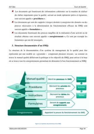 ISET Sfax Cours de Qualité
Abdessalem BELHASSEN Page 34
Les documents qui fournissent des informations cohérentes sur la manière de réaliser
des tâches importantes pour la qualité, suivant un mode opératoire précis et rigoureux,
sont souvent appelés « procédures ».
Les documents qui sont des supports (vierges) destinés à enregistrer des données ou des
preuves nécessaires à la démonstration du fonctionnement efficace du SMQ sont
souvent appelés « formulaires ».
Les documents fournissant des preuves tangibles de la réalisation d’une activité ou de
résultats obtenus sont souvent appelés « enregistrements ». Ce sont par exemple les
formulaires qui ont été renseignés.
3. Structure documentaire d’un SMQ:
La structure de la documentation d’un système de management de la qualité peut être
représentée par une modèle en « pyramide » comprenant plusieurs niveaux : au sommet on
trouve le manuel qualité définissant la politique et les objectifs du SMQ, pour arriver à la base
où se trouve tous les enregistrements permettant de démontrer le bon fonctionnement su SMQ.
Figure 12: Système documentaire d’un SMQ
 