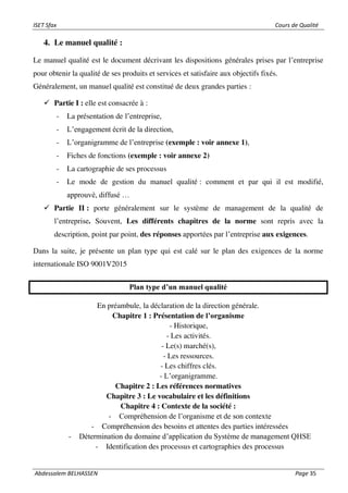 ISET Sfax Cours de Qualité
Abdessalem BELHASSEN Page 35
4. Le manuel qualité :
Le manuel qualité est le document décrivant les dispositions générales prises par l’entreprise
pour obtenir la qualité de ses produits et services et satisfaire aux objectifs fixés.
Généralement, un manuel qualité est constitué de deux grandes parties :
✓ Partie I : elle est consacrée à :
- La présentation de l’entreprise,
- L’engagement écrit de la direction,
- L’organigramme de l’entreprise (exemple : voir annexe 1),
- Fiches de fonctions (exemple : voir annexe 2)
- La cartographie de ses processus
- Le mode de gestion du manuel qualité : comment et par qui il est modifié,
approuvé, diffusé …
✓ Partie II : porte généralement sur le système de management de la qualité de
l’entreprise. Souvent, Les différents chapitres de la norme sont repris avec la
description, point par point, des réponses apportées par l’entreprise aux exigences.
Dans la suite, je présente un plan type qui est calé sur le plan des exigences de la norme
internationale ISO 9001V2015
Plan type d’un manuel qualité
En préambule, la déclaration de la direction générale.
Chapitre 1 : Présentation de l’organisme
- Historique,
- Les activités.
- Le(s) marché(s),
- Les ressources.
- Les chiffres clés.
- L’organigramme.
Chapitre 2 : Les références normatives
Chapitre 3 : Le vocabulaire et les définitions
Chapitre 4 : Contexte de la société :
- Compréhension de l’organisme et de son contexte
- Compréhension des besoins et attentes des parties intéressées
- Détermination du domaine d’application du Système de management QHSE
- Identification des processus et cartographies des processus
 