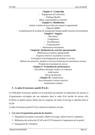 ISET Sfax Cours de Qualité
Abdessalem BELHASSEN Page 36
Chapitre 5 : Leadership
- Engagement de la direction
- Politique Qualité
- Rôles, responsabilités et autorités
Chapitre 6 : Planification
- Actions à mettre en œuvre face aux risques et opportunités
- Objectifs QHSE
- La planification du système de management intégré qualité sécurité environnement
Chapitre7 : Support
- Ressources
- Compétences
- Sensibilisation
- Communication
- Informations documentés
Chapitre8 : Réalisation des activités opérationnelles
- Planification et maitrise opérationnelle
- Exigences relatives au produit et services
- Conception et développement de produits et services
- Maitrise des processus, produits et services fournis par des prestataires externes
- Production et prestation de service
Chapitre 9 : Evaluation des performances
- Surveillance mesurage Analyse et évaluation
- Audit interne
- Revue de direction
Chapitre 10 : Amélioration
- Non-conformité et action corrective
- Amélioration continue
5. Le plan d’assurance qualité P.A.Q :
Le PAQ (plan d’assurance qualité) est un document qui présente les dispositions de moyens et
d’organisations envisagées par une entreprise dans le cadre d’un marché de travaux afin
d’obtenir la qualité requise définie par les exigences du maitre d’ouvrage et spécifiée dans le
CCTP.
Le plan d’assurance qualité P.A.Q, contient les éléments suivants :
• Une note d’organisation générale du chantier:
✓ Désignation des parties concernées: Maître d’ouvrage, maître d’œuvre, entreprises
✓ Références des articles du CCAP et du CCTP traitant de l’organisation de la qualité
✓ Engagement de l’entreprise
 