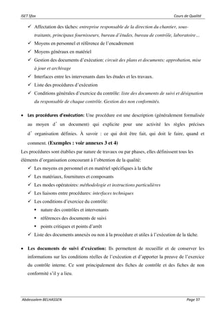 ISET Sfax Cours de Qualité
Abdessalem BELHASSEN Page 37
✓ Affectation des tâches: entreprise responsable de la direction du chantier, sous-
traitants, principaux fournisseurs, bureau d’études, bureau de contrôle, laboratoire…
✓ Moyens en personnel et référence de l’encadrement
✓ Moyens généraux en matériel
✓ Gestion des documents d’exécution: circuit des plans et documents: approbation, mise
à jour et archivage
✓ Interfaces entre les intervenants dans les études et les travaux.
✓ Liste des procédures d’exécution
✓ Conditions générales d’exercice du contrôle: liste des documents de suivi et désignation
du responsable de chaque contrôle. Gestion des non conformités.
• Les procédures d’exécution: Une procédure est une description (généralement formalisée
au moyen d’un document) qui explicite pour une activité les règles précises
d’organisation définies. À savoir : ce qui doit être fait, qui doit le faire, quand et
comment. (Exemples : voir annexes 3 et 4)
Les procédures sont établies par nature de travaux ou par phases, elles définissent tous les
éléments d’organisation concourant à l’obtention de la qualité:
✓ Les moyens en personnel et en matériel spécifiques à la tâche
✓ Les matériaux, fournitures et composants
✓ Les modes opératoires: méthodologie et instructions particulières
✓ Les liaisons entre procédures: interfaces techniques
✓ Les conditions d’exercice du contrôle:
▪ nature des contrôles et intervenants
▪ références des documents de suivi
▪ points critiques et points d’arrêt
✓ Liste des documents annexés ou non à la procédure et utiles à l’exécution de la tâche.
• Les documents de suivi d’exécution: Ils permettent de recueillir et de conserver les
informations sur les conditions réelles de l’exécution et d’apporter la preuve de l’exercice
du contrôle interne. Ce sont principalement des fiches de contrôle et des fiches de non
conformité s’il y a lieu.
 