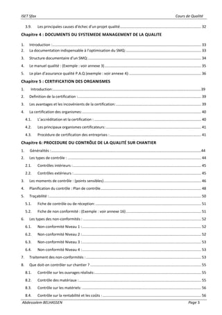 ISET Sfax Cours de Qualité
Abdessalem BELHASSEN Page 3
3.9. Les principales causes d’échec d’un projet qualité............................................................................... 32
Chapitre 4 : DOCUMENTS DU SYSTEMEDE MANAGEMENT DE LA QUALITE
1. Introduction :................................................................................................................................................. 33
2. La documentation indispensable à l’optimisation du SMQ:......................................................................... 33
3. Structure documentaire d’un SMQ:.............................................................................................................. 34
4. Le manuel qualité : (Exemple : voir annexe 3).............................................................................................. 35
5. Le plan d’assurance qualité P.A.Q (exemple : voir annexe 4):...................................................................... 36
Chapitre 5 : CERTIFICATION DES ORGANISMES
1. Introduction:………………………………………………………………………………………………………………………………………….39
2. Definition de la certification :........................................................................................................................ 39
3. Les avantages et les incovénients de la certification:................................................................................... 39
4. La certification des organismes:.................................................................................................................... 40
4.1. L’accréditation et la certification : ........................................................................................................ 40
4.2. Les principaux organismes certificateurs:............................................................................................. 41
4.3. Procédure de certification des entreprises :......................................................................................... 41
Chapitre 6: PROCEDURE DU CONTRÔLE DE LA QUALITÉ SUR CHANTIER
1. Généralités :……………………………………………………………………………………………………………………………………………44
2. Les types de contrôle : .................................................................................................................................. 44
2.1. Contrôles intérieurs :............................................................................................................................. 45
2.2. Contrôles extérieurs :............................................................................................................................ 45
3. Les moments de contrôle : (points sensibles)............................................................................................... 46
4. Planification du contrôle : Plan de contrôle.................................................................................................. 48
5. Traçabilité :.................................................................................................................................................... 50
5.1. Fiche de contrôle ou de réception:....................................................................................................... 51
5.2. Fiche de non conformité : (Exemple : voir annexe 16) ......................................................................... 51
6. Les types des non-conformités : ................................................................................................................... 52
6.1. Non-conformité Niveau 1 :.................................................................................................................... 52
6.2. Non-conformité Niveau 2 :.................................................................................................................... 52
6.3. Non-conformité Niveau 3 :.................................................................................................................... 53
6.4. Non-conformité Niveau 4 :.................................................................................................................... 53
7. Traitement des non-conformités : ................................................................................................................ 53
8. Que doit-on contrôler sur chantier ? ............................................................................................................ 55
8.1. Contrôle sur les ouvrages réalisés:........................................................................................................ 55
8.2. Contrôle des matériaux :....................................................................................................................... 55
8.3. Contrôle sur les matériels: .................................................................................................................... 56
8.4. Contrôle sur la rentabilité et les coûts :................................................................................................ 56
 