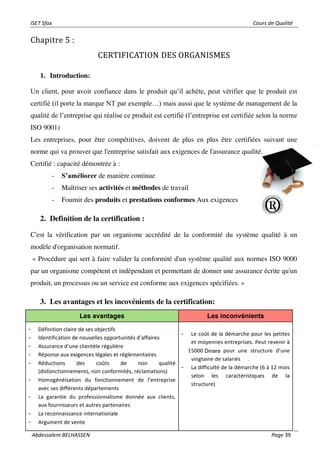 ISET Sfax Cours de Qualité
Abdessalem BELHASSEN Page 39
Chapitre 5 :
CERTIFICATION DES ORGANISMES
1. Introduction:
Un client, pour avoir confiance dans le produit qu’il achète, peut vérifier que le produit est
certifié (il porte la marque NT par exemple…) mais aussi que le système de management de la
qualité de l’entreprise qui réalise ce produit est certifié (l’entreprise est certifiée selon la norme
ISO 9001)
Les entreprises, pour être compétitives, doivent de plus en plus être certifiées suivant une
norme qui va prouver que l'entreprise satisfait aux exigences de l'assurance qualité.
Certifié : capacité démontrée à :
- S’améliorer de manière continue
- Maîtriser ses activités et méthodes de travail
- Fournir des produits et prestations conformes Aux exigences
2. Definition de la certification :
C'est la vérification par un organisme accrédité de la conformité du système qualité à un
modèle d'organisation normatif.
« Procédure qui sert à faire valider la conformité d'un système qualité aux normes ISO 9000
par un organisme compétent et indépendant et permettant de donner une assurance écrite qu'un
produit, un processus ou un service est conforme aux exigences spécifiées. »
3. Les avantages et les incovénients de la certification:
 