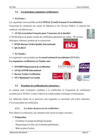 ISET Sfax Cours de Qualité
Abdessalem BELHASSEN Page 41
4.2. Les principaux organismes certificateurs:
 En France :
Les organismes sont accrédités par le COFRAC (Comité Français d’Accréditation).
Concernant les entreprises du secteur du Bâtiment et des Travaux Publics, la majorité des
certificats sont délivrés par :
 AFAQ (Association Française pour l’Assurance de la Qualité)
L’AFAQ dispose de quatre comités de certification spécialisés par métier : TP, travaux
électriques, bâtiment, produits de la construction.
 BVQI (Bureau Véritas Quality International)
 QUALIBAT
 En Tunisie :
Les organismes sont accrédités par le conseil national d’accréditation (TUNAC).
Les organismes certificateurs en Tunisie sont :
 INNORPI Département de certification
 AFAQ AFNOR International
 Bureau Veritas Certification
 TÜV Rheinland Cert Gmbh
4.3. Procédure de certification des entreprises :
La relation entre l’entreprise candidate à la certification et l’organisme de certification
accrédité par le TUNAC va faire l’objet d’un certain nombre d’échanges d’informations.
Les différentes tâches de ce processus sont organisées et structurées afin d’être maîtrisées.
C’est la procédure de certification.
4.3.1. Les tâches du processus de certification :
Pour obtenir la certification, une entreprise doit suivre les étapes suivantes :
 Préparation
- Constituer un groupe de pilotage du projet.
- Diagnostiquer ou faire une évaluation préliminaire.
- Bâtir un plan d’action.
 