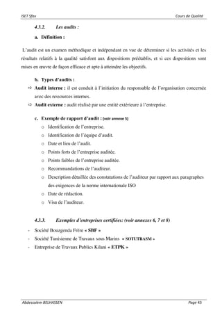 ISET Sfax Cours de Qualité
Abdessalem BELHASSEN Page 43
4.3.2. Les audits :
a. Définition :
L’audit est un examen méthodique et indépendant en vue de déterminer si les activités et les
résultats relatifs à la qualité satisfont aux dispositions préétablis, et si ces dispositions sont
mises en œuvre de façon efficace et apte à atteindre les objectifs.
b. Types d’audits :
 Audit interne : il est conduit à l’initiation du responsable de l’organisation concernée
avec des ressources internes.
 Audit externe : audit réalisé par une entité extérieure à l’entreprise.
c. Exemple de rapport d’audit : (voir annexe 5)
o Identification de l’entreprise.
o Identification de l’équipe d’audit.
o Date et lieu de l’audit.
o Points forts de l’entreprise auditée.
o Points faibles de l’entreprise auditée.
o Recommandations de l’auditeur.
o Description détaillée des constatations de l’auditeur par rapport aux paragraphes
des exigences de la norme internationale ISO
o Date de rédaction.
o Visa de l’auditeur.
4.3.3. Exemples d’entreprises certifiées: (voir annexes 6, 7 et 8)
- Société Bouzgenda Frère « SBF »
- Société Tunisienne de Travaux sous Marins « SOTUTRASM »
- Entreprise de Travaux Publics Kilani « ETPK »
 