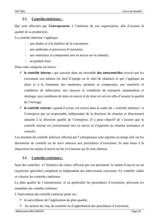 ISET Sfax Cours de Qualité
Abdessalem BELHASSEN Page 45
2.1. Contrôles intérieurs :
Qui sont effectués par l’entrepreneur à l’intérieur de son organisation, afin d’assurer la
qualité de sa production.
Le contrôle intérieur s’applique :
- aux études et à la maîtrise de la conception,
- aux méthodes et processus d’exécution,
- aux matériaux et composants mis en œuvre sur le chantier,
- au produit final.
Dans cette catégorie on trouve :
✓ le contrôle interne : qui consiste dans un ensemble des autocontrôles exercés par les
exécutants eux-mêmes (le chef d’équipe ou le chef de chantier) et qui s’applique au
chois et à la fourniture des matériaux, produits et composants, aux matériels et
conditions de fabrication, aux moyens et conditions de transport, manutention et
stockage, aux conditions de mise en œuvre et de mise en service afin d’assurer la qualité
de l’ouvrage.
✓ le contrôle externe : quand il existe, est exercé dans le cadre du « contrôle intérieur » à
l’entreprise par un responsable indépendant de la direction du chantier et directement
rattaché à la direction qualité de l’entreprise. Il a pour objectif de s’assurer que le
contrôle interne est correctement mis en œuvre et d’apporter au chantier assistance et
conseils.
Les résultats du contrôle intérieur effectué par l’entrepreneur sont reportés en temps réel sur les
documents de contrôle ou de suivi annexes aux procédures d’exécution; ils sont tenus à la
disposition du maitre d’œuvre au fur et à mesure qu’ils sont obtenus.
2.2. Contrôles extérieurs :
Sont des contrôles à l’initiative du client, effectué par son personnel, le maître d’œuvre ou un
organisme spécialisé compétent et indépendant des intervenants concernés. Ce contrôle valide
et valorise les contrôles intérieurs.
Le plan qualité de l’entrepreneur, et en particulier les procédures d’exécution, précisent les
modalités du contrôle extérieur.
L’intervention du contrôle extérieur porte sur :
✓ la surveillance de l’application du plan qualité,
✓ les actions de visa, de contrôle ou d’approbation des procédures d’exécution,
 
