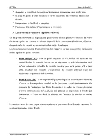 ISET Sfax Cours de Qualité
Abdessalem BELHASSEN Page 46
✓ si requise, le contrôle de l’exécution d’épreuves de convenance ou de conformité,
✓ la levée des points d’arrêts matérialisés sur les documents de contrôle ou de suivi sur
chantier,
✓ les opérations préalables à la réception,
✓ l’assistance à la maîtrise d’ouvrage pour la réception.
3. Les moments de contrôle : (points sensibles)
Un des points importants de la procédure qualité est la mise en place avec le client de points
d'arrêt ou « points de contrôle » à chaque étape clé de la construction (fondations, élévation,
charpente) afin de garantir un respect optimal du cahier des charges.
L’action d’assurance qualité d’une entreprise doit s’appuyer sur des autocontrôles permanents
définis à partir des points suivants :
- Point critique (PC): c’est un point important de l’exécution qui nécessite une
matérialisation du contrôle interne sur un document de suivi d’exécution ainsi
qu’une information préalable du contrôle extérieur pour qu’il puisse, s’il le juge
utile, effectuer son contrôle. L’intervention du contrôle extérieur n’est pas
nécessaire à la poursuite de l’exécution.
- Point d’arrêt (PA) : c’est un point critique pour lequel un accord formel du maitre
d’œuvre ou d’un organisme mandaté par lui (bureau de contrôle) est nécessaire à la
poursuite de l’exécution. Les délais de préavis et les délais de réponse du maitre
d’œuvre sont fixés dans la CCAP, qui doit préciser les dispositions à prendre par
l’entreprise, à l’issue du délai de réponse, en l’absence de réaction du maitre
d’œuvre.
Les tableaux dans les deux pages suivantes présentent par nature de tableau des exemples de
points critiques et de points d’arrêt.
 